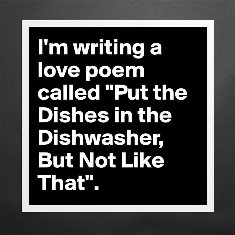 I'm writing a love poem called "Put the Dishes in the Dishwasher, But Not Like That". Matte White Poster Print Statement Custom 