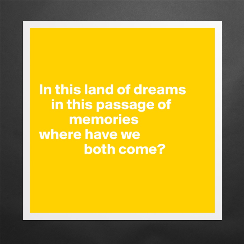 


In this land of dreams
    in this passage of              
          memories
where have we 
               both come?


 Matte White Poster Print Statement Custom 
