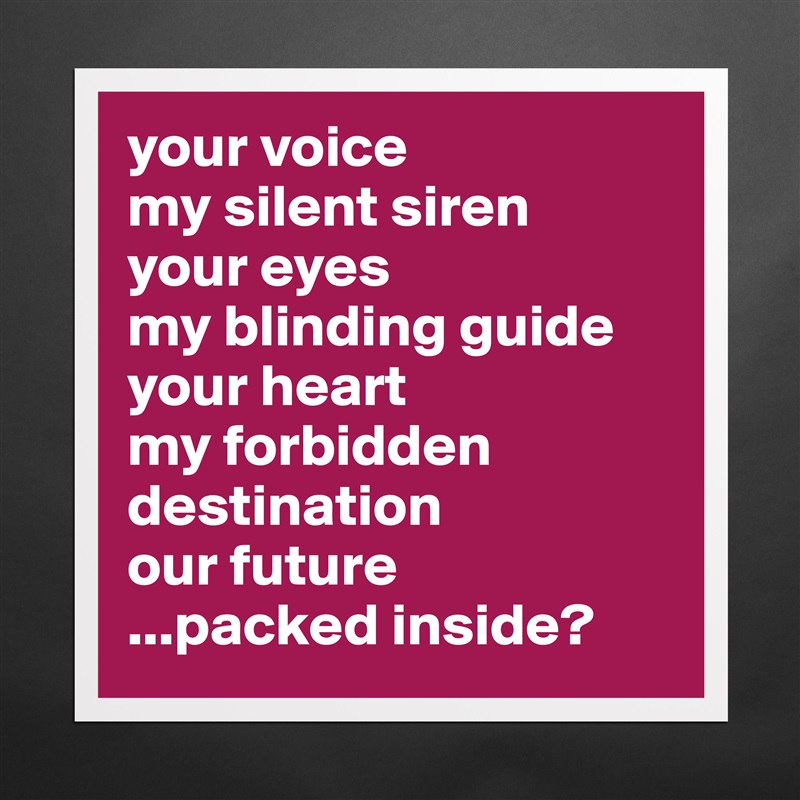 your voice
my silent siren
your eyes 
my blinding guide
your heart
my forbidden destination
our future
...packed inside? Matte White Poster Print Statement Custom 