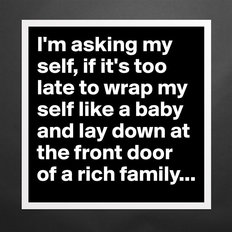 I'm asking my self, if it's too late to wrap my self like a baby and lay down at the front door of a rich family... Matte White Poster Print Statement Custom 