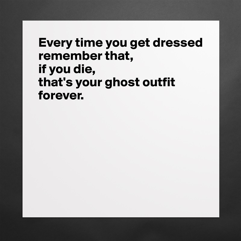 Every time you get dressed 
remember that, 
if you die, 
that's your ghost outfit forever.






 Matte White Poster Print Statement Custom 