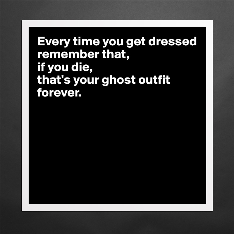 Every time you get dressed 
remember that, 
if you die, 
that's your ghost outfit forever.






 Matte White Poster Print Statement Custom 