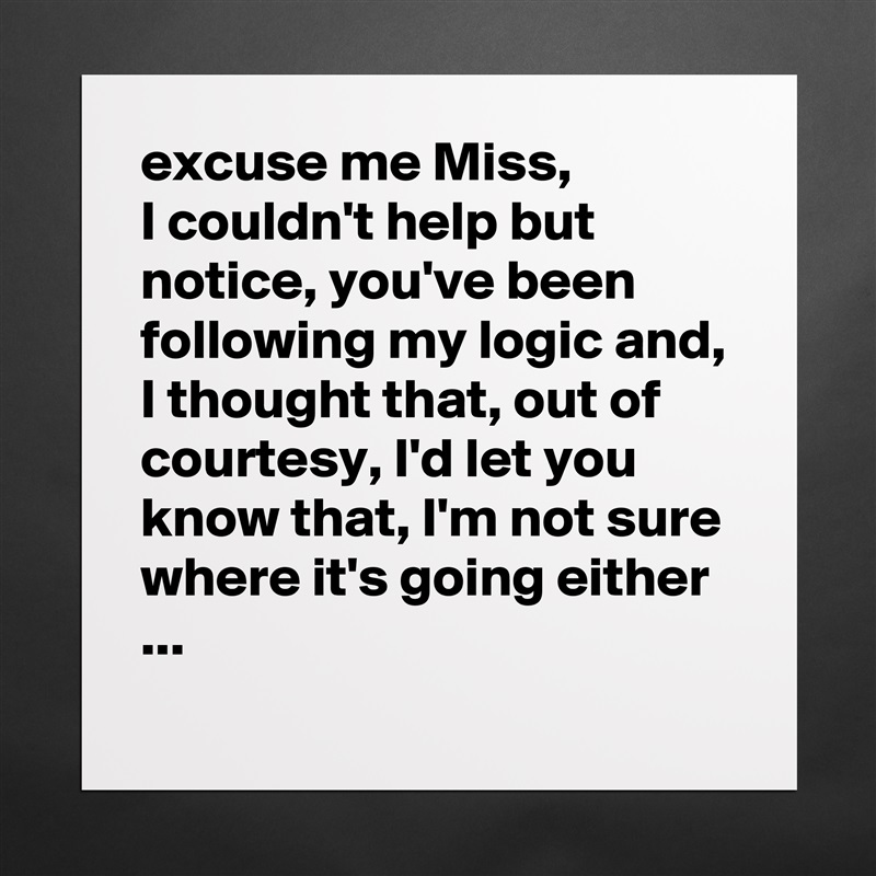 excuse me Miss,
I couldn't help but notice, you've been following my logic and, I thought that, out of courtesy, I'd let you know that, I'm not sure where it's going either ...
 Matte White Poster Print Statement Custom 