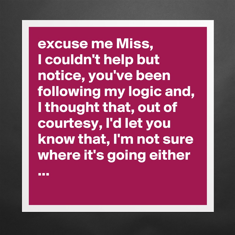 excuse me Miss,
I couldn't help but notice, you've been following my logic and, I thought that, out of courtesy, I'd let you know that, I'm not sure where it's going either ...
 Matte White Poster Print Statement Custom 