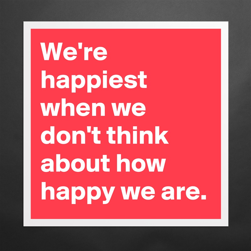We're happiest when we don't think about how happy we are. Matte White Poster Print Statement Custom 