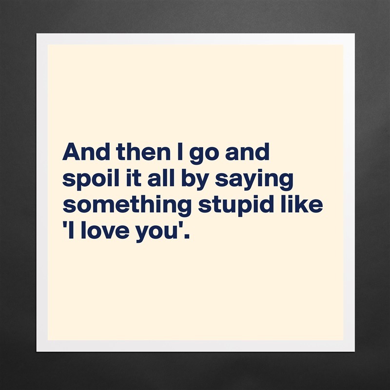 


And then I go and spoil it all by saying something stupid like 'I love you'.


 Matte White Poster Print Statement Custom 