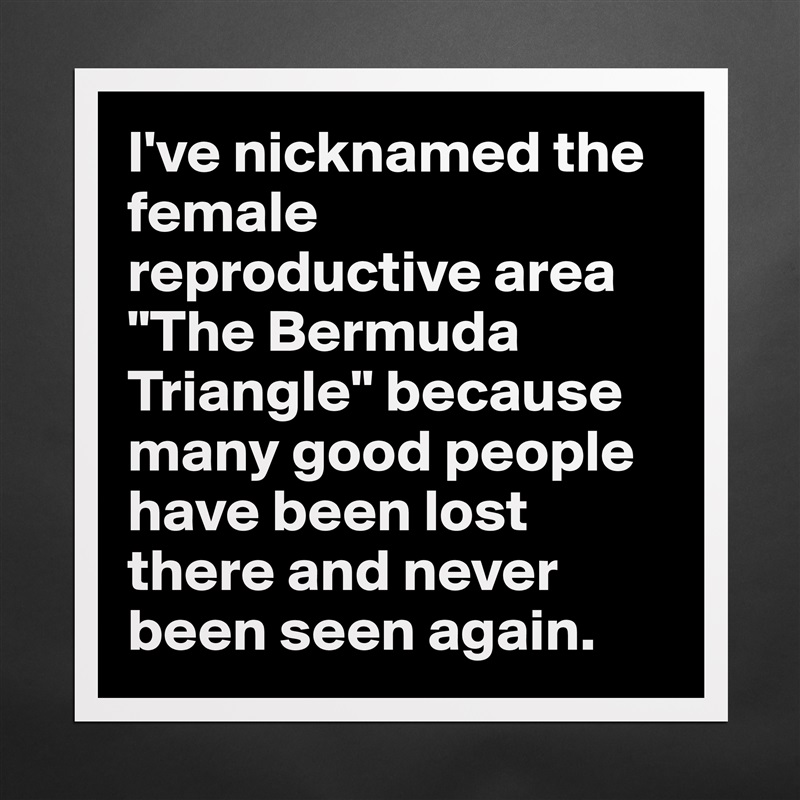 I've nicknamed the female reproductive area "The Bermuda Triangle" because many good people have been lost there and never been seen again. Matte White Poster Print Statement Custom 
