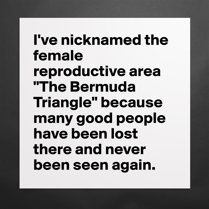 I've nicknamed the female reproductive area "The Bermuda Triangle" because many good people have been lost there and never been seen again. Matte White Poster Print Statement Custom 
