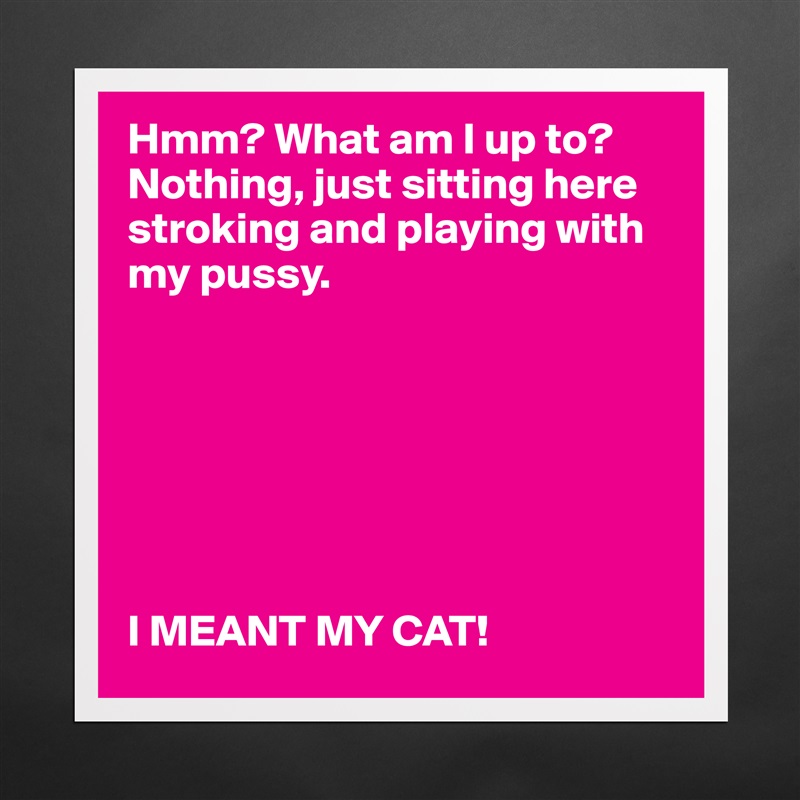 Hmm? What am I up to? Nothing, just sitting here stroking and playing with my pussy. 







I MEANT MY CAT!    Matte White Poster Print Statement Custom 