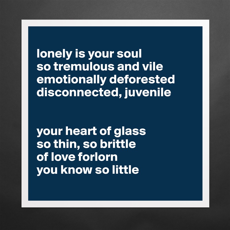 
lonely is your soul
so tremulous and vile
emotionally deforested 
disconnected, juvenile 


your heart of glass 
so thin, so brittle
of love forlorn 
you know so little
 Matte White Poster Print Statement Custom 