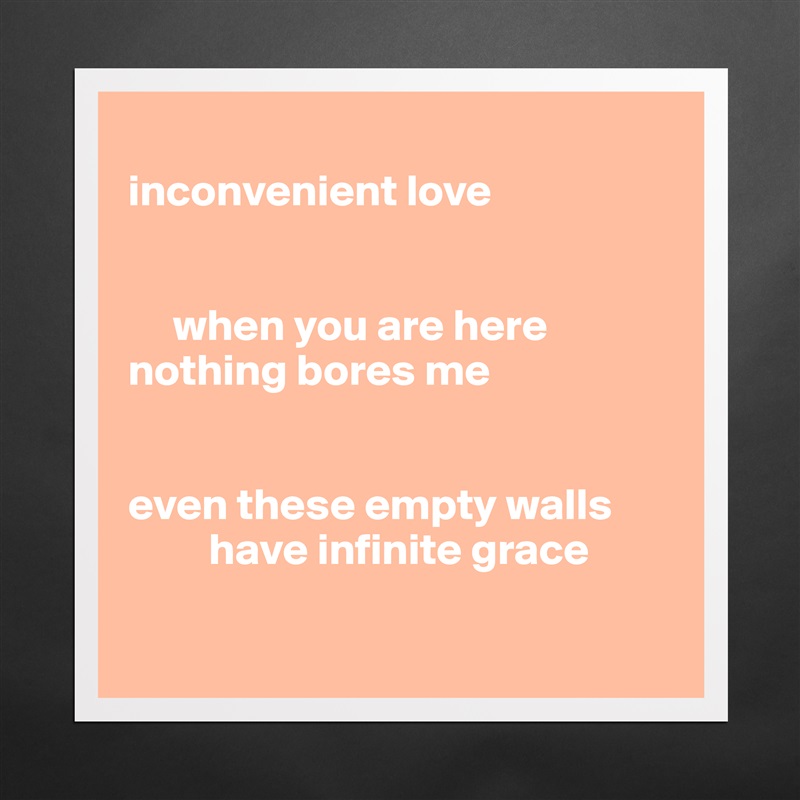 
inconvenient love


     when you are here
nothing bores me


even these empty walls
         have infinite grace

 Matte White Poster Print Statement Custom 