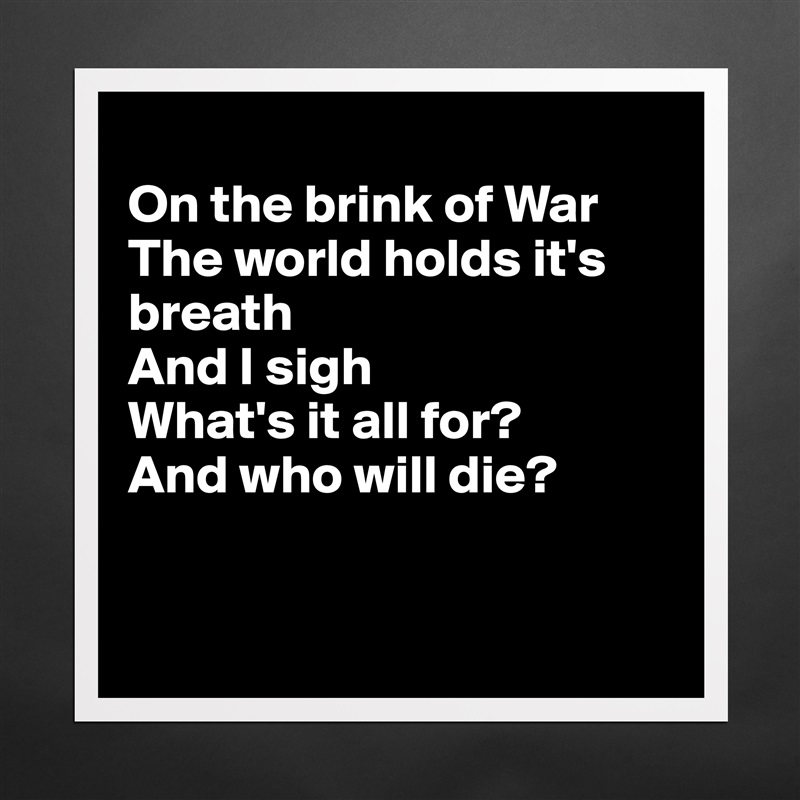 
On the brink of War
The world holds it's breath
And I sigh
What's it all for?
And who will die?


 Matte White Poster Print Statement Custom 