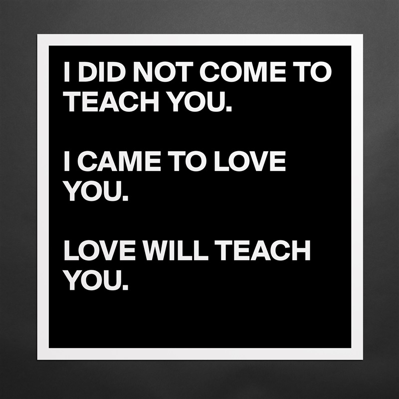 I DID NOT COME TO TEACH YOU.

I CAME TO LOVE YOU.

LOVE WILL TEACH YOU.
 Matte White Poster Print Statement Custom 