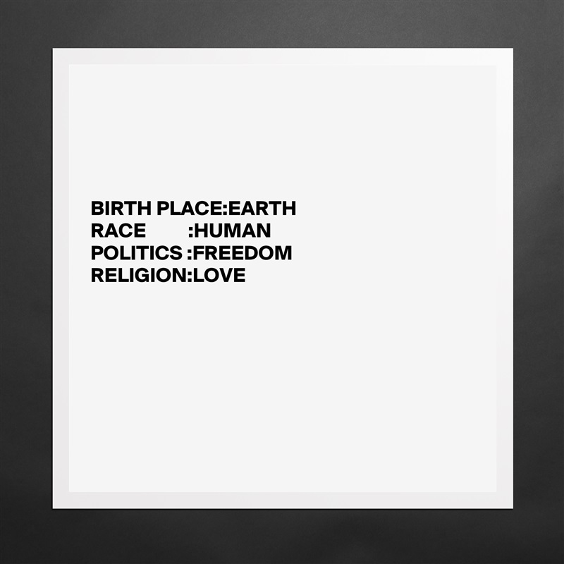 




BIRTH PLACE:EARTH                                                                          
RACE          :HUMAN
POLITICS :FREEDOM 
RELIGION:LOVE







 Matte White Poster Print Statement Custom 