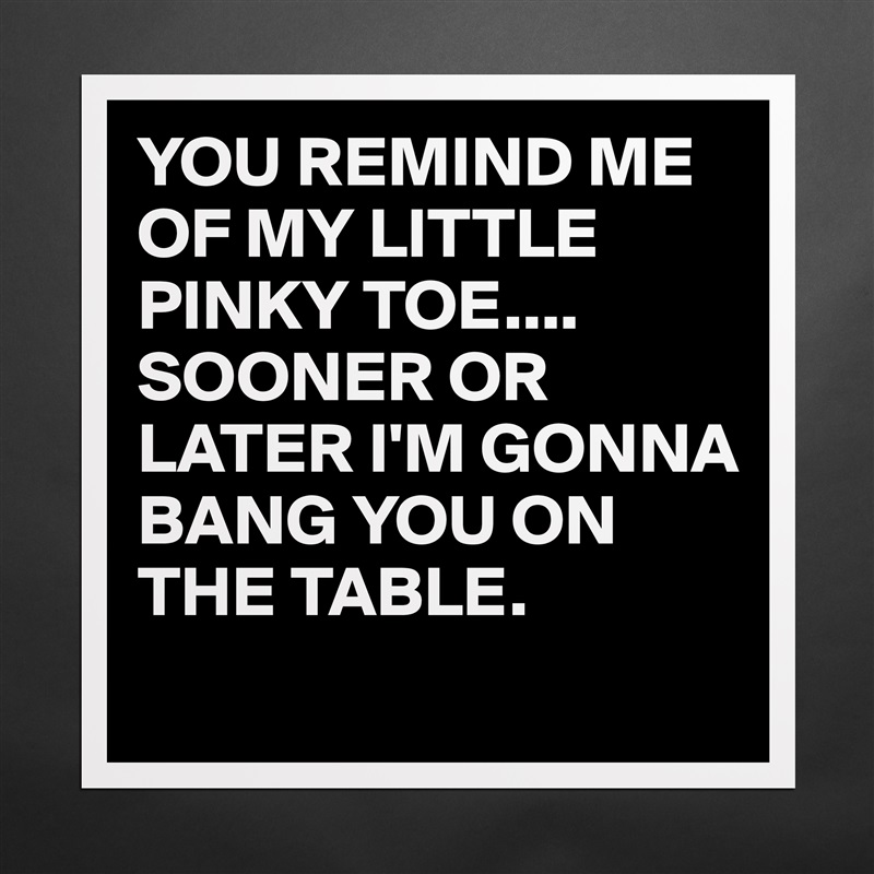 YOU REMIND ME OF MY LITTLE PINKY TOE....
SOONER OR LATER I'M GONNA BANG YOU ON THE TABLE.
 Matte White Poster Print Statement Custom 