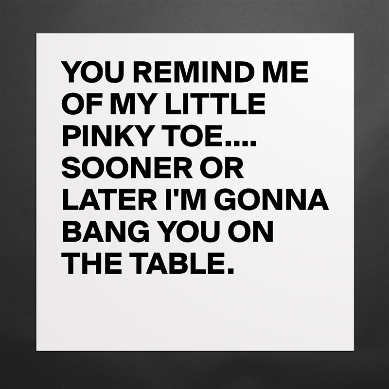 YOU REMIND ME OF MY LITTLE PINKY TOE....
SOONER OR LATER I'M GONNA BANG YOU ON THE TABLE.
 Matte White Poster Print Statement Custom 