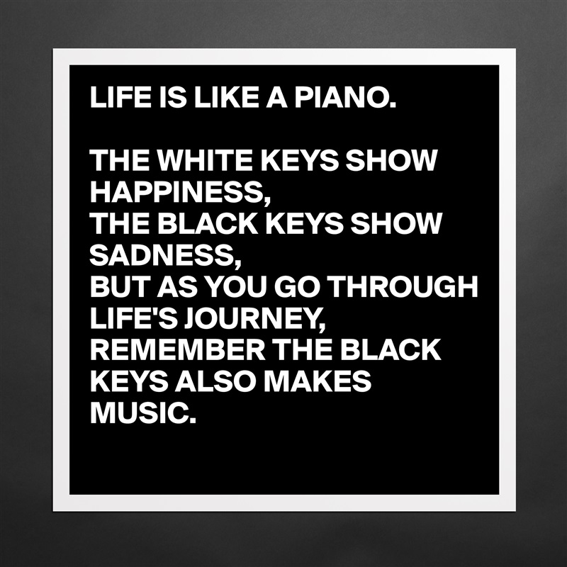 LIFE IS LIKE A PIANO.

THE WHITE KEYS SHOW HAPPINESS,
THE BLACK KEYS SHOW SADNESS,
BUT AS YOU GO THROUGH LIFE'S JOURNEY,
REMEMBER THE BLACK KEYS ALSO MAKES MUSIC. Matte White Poster Print Statement Custom 