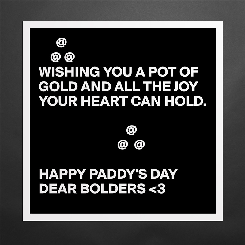       @
    @ @
WISHING YOU A POT OF GOLD AND ALL THE JOY YOUR HEART CAN HOLD.

                              @
                           @  @

HAPPY PADDY'S DAY DEAR BOLDERS <3 Matte White Poster Print Statement Custom 