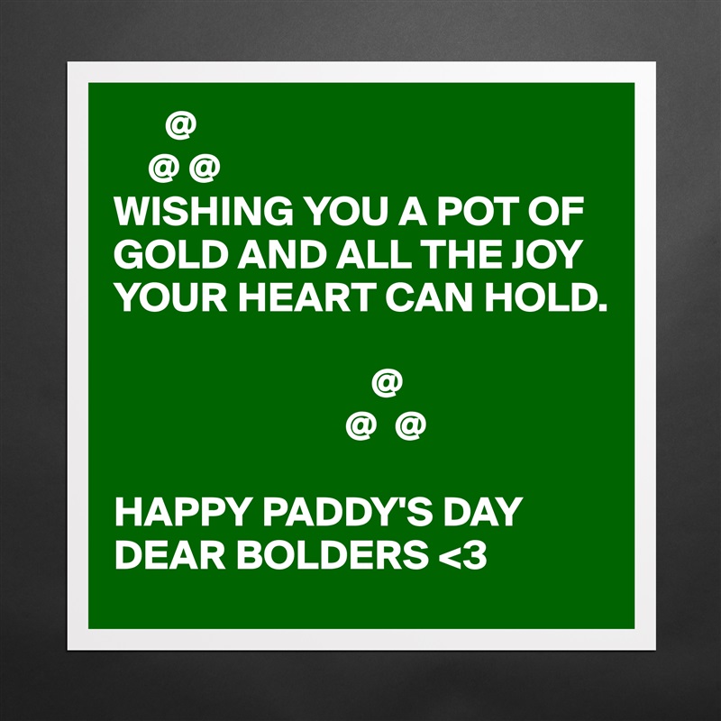       @
    @ @
WISHING YOU A POT OF GOLD AND ALL THE JOY YOUR HEART CAN HOLD.

                              @
                           @  @

HAPPY PADDY'S DAY DEAR BOLDERS <3 Matte White Poster Print Statement Custom 