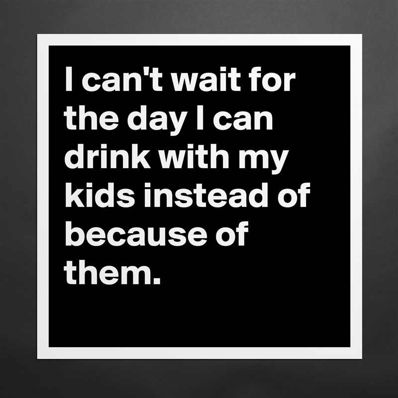 I can't wait for the day I can drink with my kids instead of because of them.
 Matte White Poster Print Statement Custom 