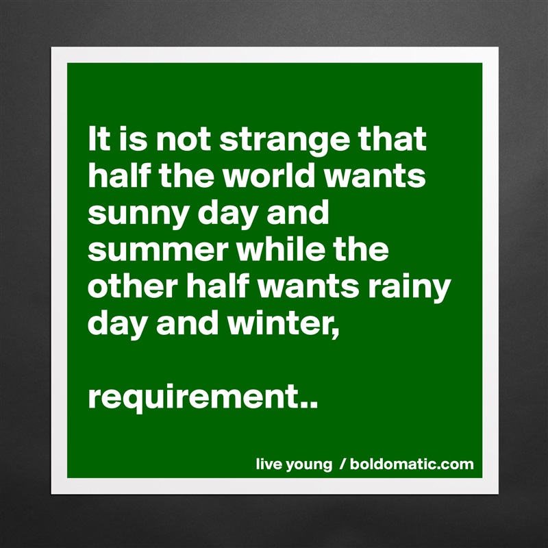 
It is not strange that half the world wants sunny day and summer while the other half wants rainy day and winter,

requirement..
 Matte White Poster Print Statement Custom 