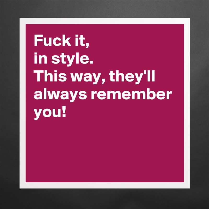 Fuck it, 
in style. 
This way, they'll always remember you! 


 Matte White Poster Print Statement Custom 