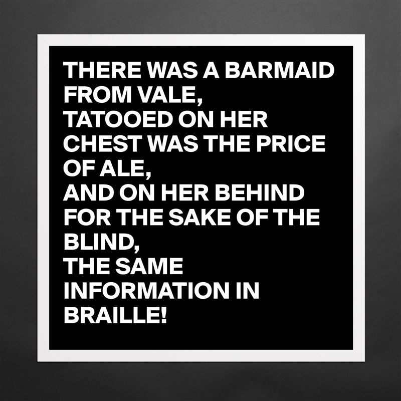THERE WAS A BARMAID FROM VALE,
TATOOED ON HER CHEST WAS THE PRICE OF ALE,
AND ON HER BEHIND FOR THE SAKE OF THE BLIND,
THE SAME INFORMATION IN BRAILLE!  Matte White Poster Print Statement Custom 