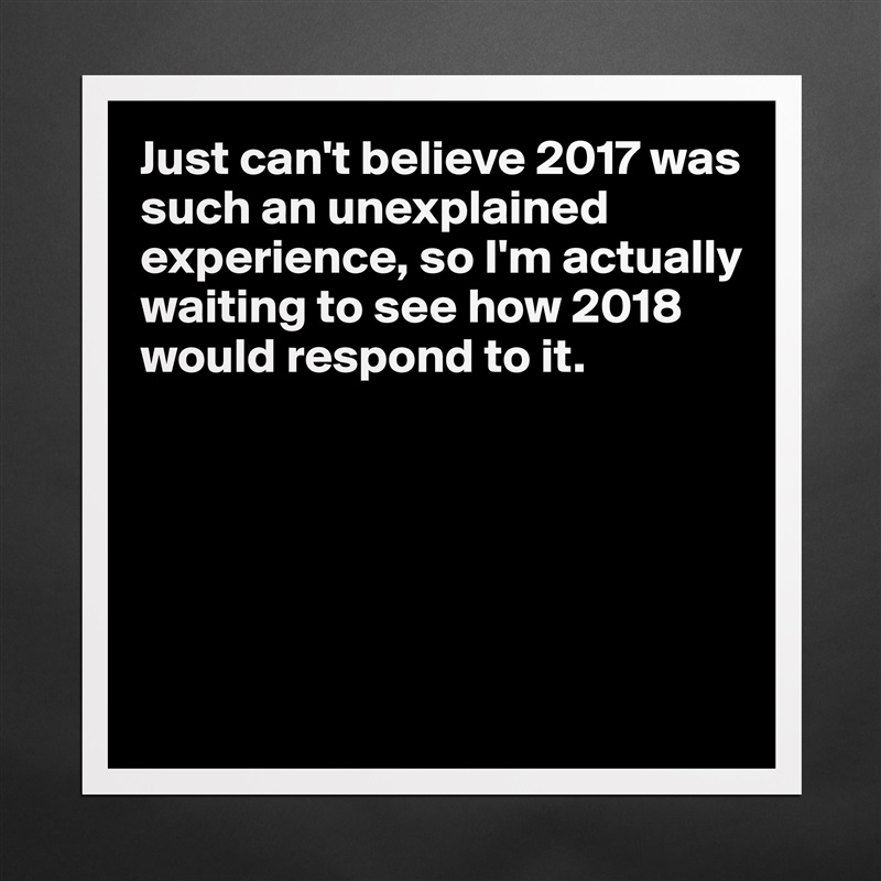 Just can't believe 2017 was such an unexplained experience, so I'm actually waiting to see how 2018 would respond to it. 






 Matte White Poster Print Statement Custom 