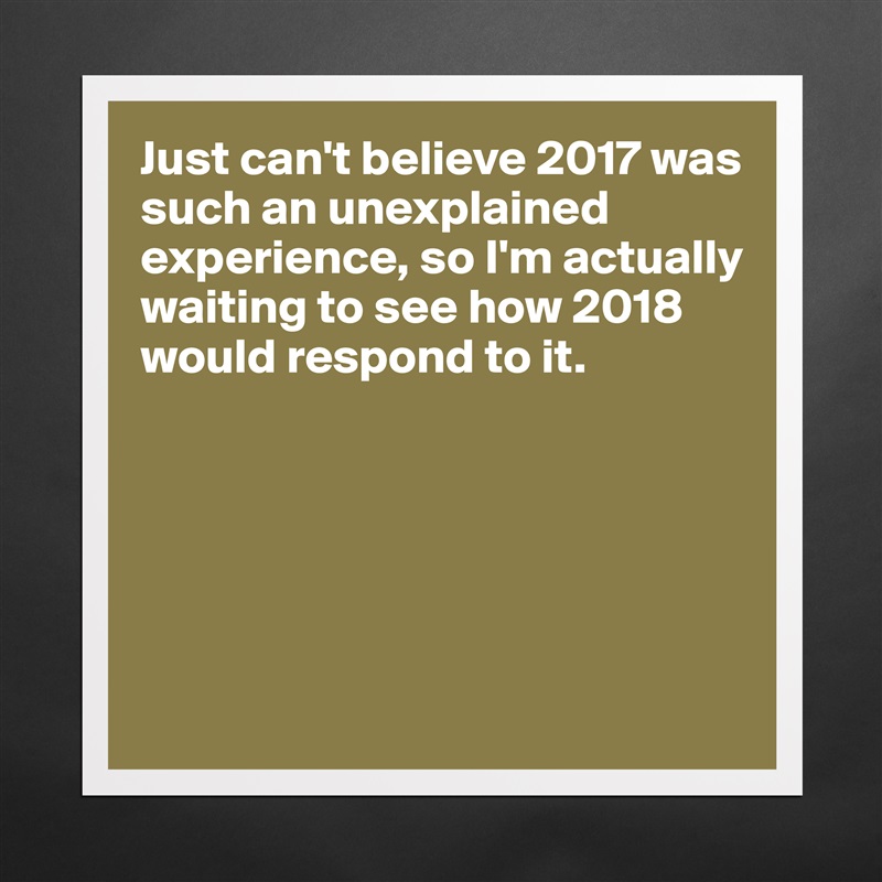 Just can't believe 2017 was such an unexplained experience, so I'm actually waiting to see how 2018 would respond to it. 






 Matte White Poster Print Statement Custom 