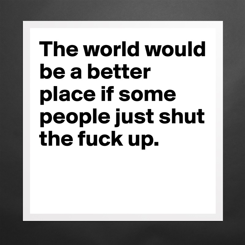 The world would be a better place if some people just shut the fuck up. 

 Matte White Poster Print Statement Custom 
