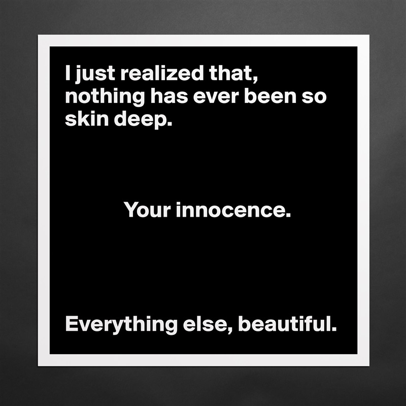 I just realized that, nothing has ever been so skin deep. 

            

             Your innocence. 




Everything else, beautiful.  Matte White Poster Print Statement Custom 