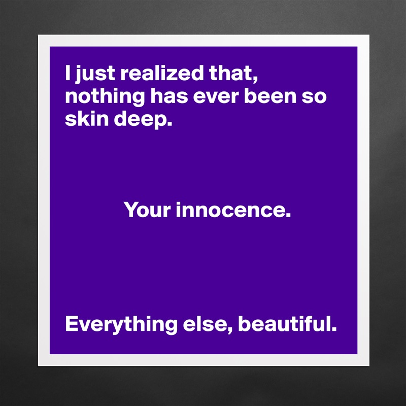 I just realized that, nothing has ever been so skin deep. 

            

             Your innocence. 




Everything else, beautiful.  Matte White Poster Print Statement Custom 