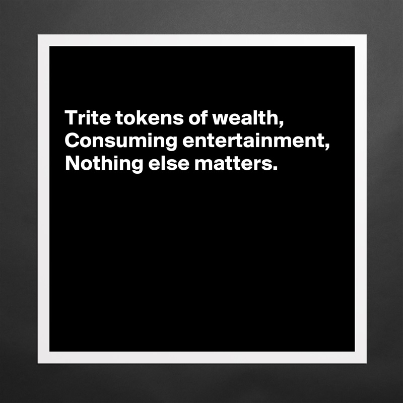 

Trite tokens of wealth, 
Consuming entertainment, 
Nothing else matters.





 Matte White Poster Print Statement Custom 