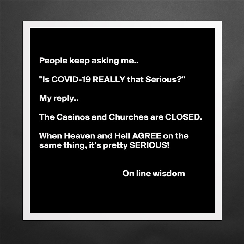 

People keep asking me..

"Is COVID-19 REALLY that Serious?"

My reply.. 

The Casinos and Churches are CLOSED.

When Heaven and Hell AGREE on the same thing, it's pretty SERIOUS!


                                               On line wisdom 
 Matte White Poster Print Statement Custom 