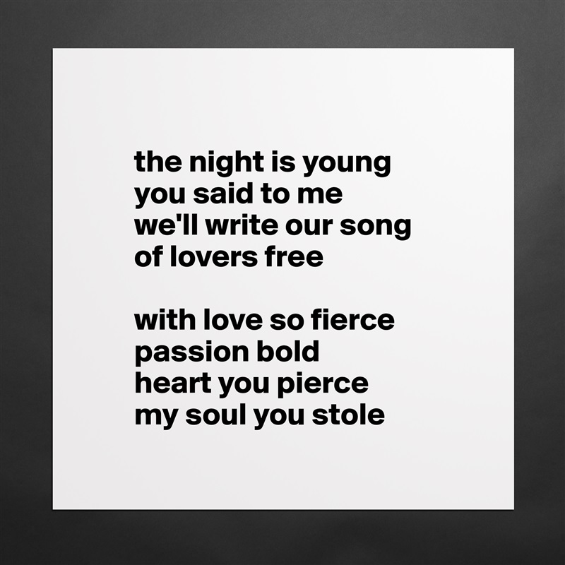 

       the night is young
       you said to me 
       we'll write our song 
       of lovers free

       with love so fierce 
       passion bold
       heart you pierce 
       my soul you stole
 Matte White Poster Print Statement Custom 