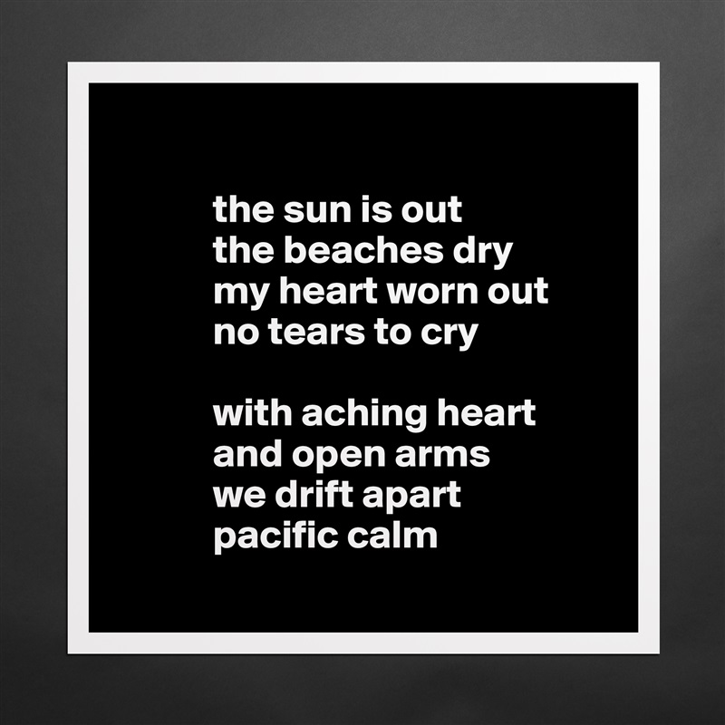            
 
            the sun is out
            the beaches dry
            my heart worn out 
            no tears to cry

            with aching heart
            and open arms
            we drift apart 
            pacific calm
        Matte White Poster Print Statement Custom 
