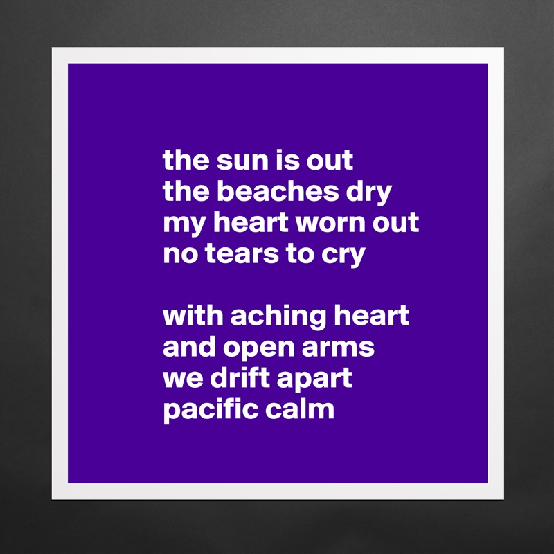           
 
            the sun is out
            the beaches dry
            my heart worn out 
            no tears to cry

            with aching heart
            and open arms
            we drift apart 
            pacific calm
        Matte White Poster Print Statement Custom 