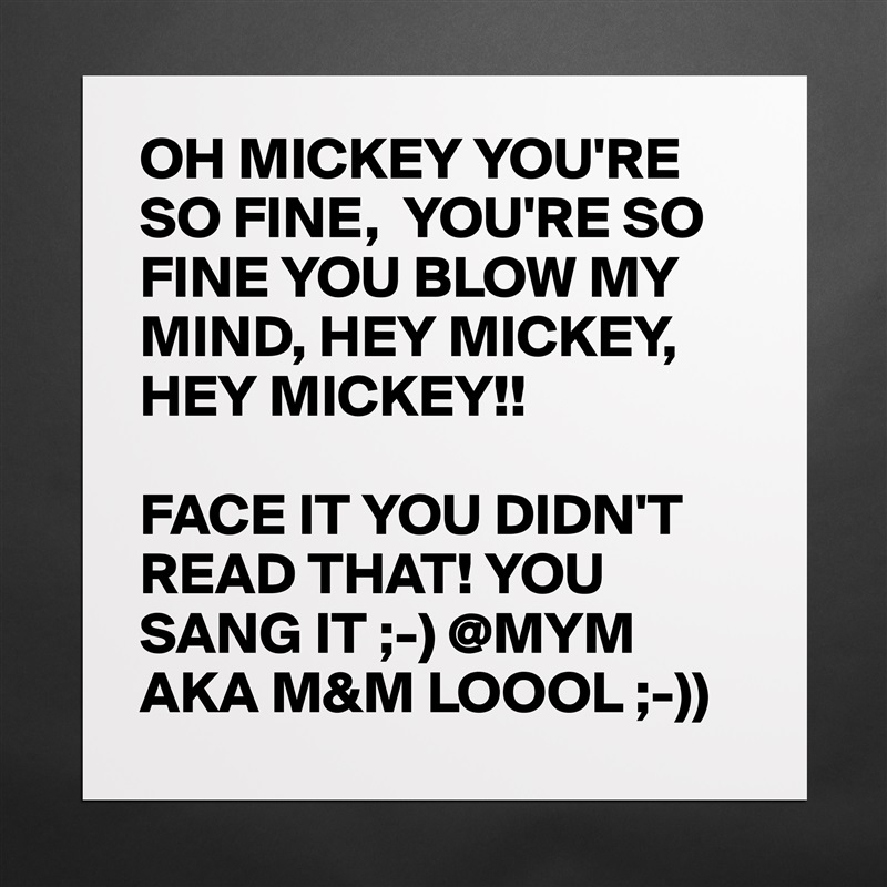 OH MICKEY YOU'RE SO FINE,  YOU'RE SO FINE YOU BLOW MY MIND, HEY MICKEY, HEY MICKEY!!

FACE IT YOU DIDN'T READ THAT! YOU SANG IT ;-) @MYM AKA M&M LOOOL ;-)) Matte White Poster Print Statement Custom 
