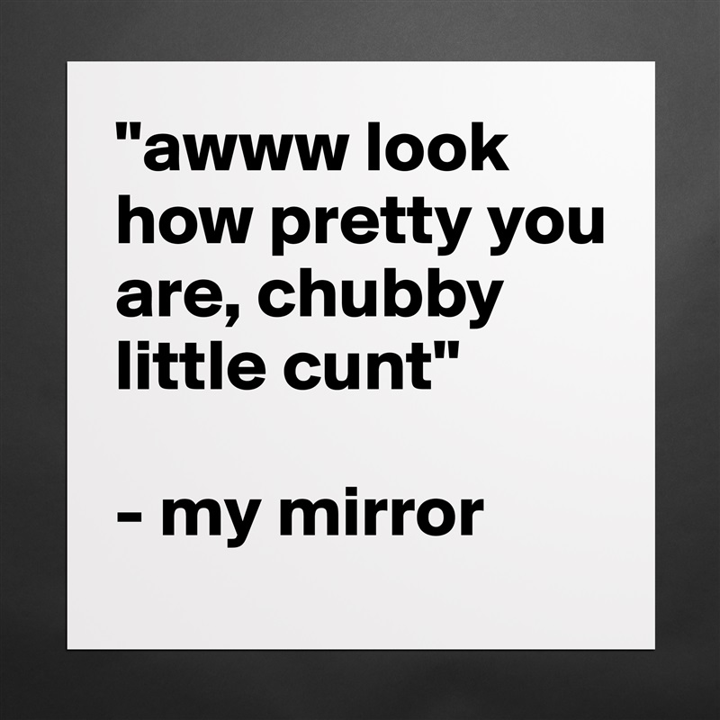 "awww look how pretty you are, chubby little cunt"

- my mirror Matte White Poster Print Statement Custom 