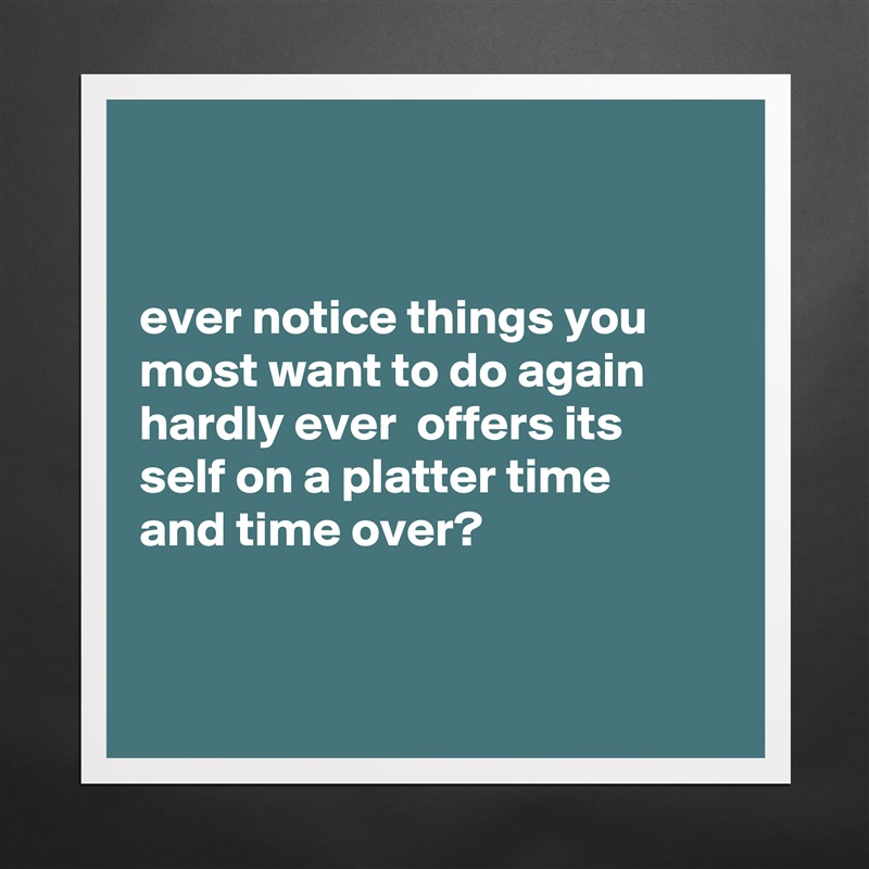 


ever notice things you most want to do again hardly ever  offers its
self on a platter time 
and time over?


 Matte White Poster Print Statement Custom 