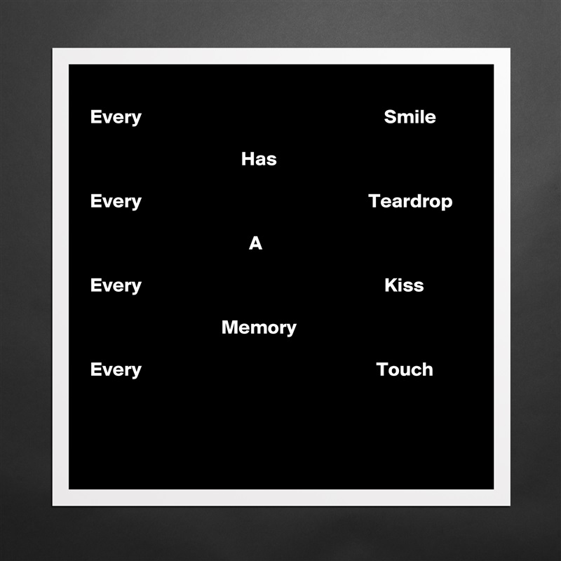 
Every                                                             Smile

                                      Has

Every                                                         Teardrop

                                        A

Every                                                             Kiss 
 
                                 Memory

Every                                                           Touch


 Matte White Poster Print Statement Custom 