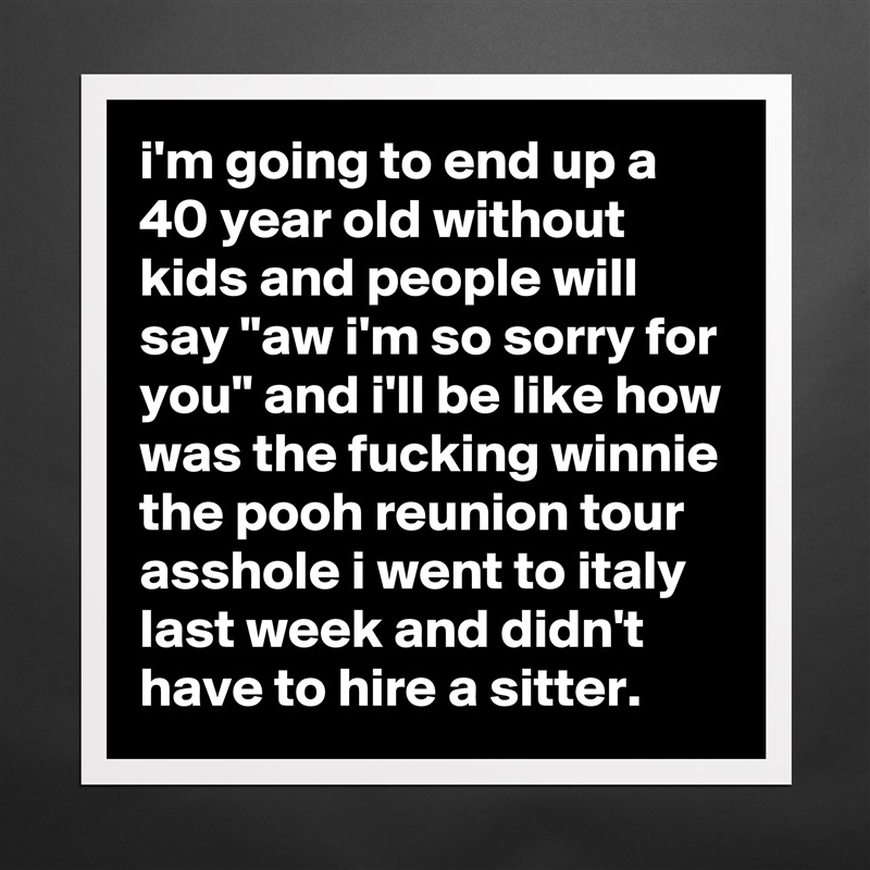 i'm going to end up a 40 year old without kids and people will say "aw i'm so sorry for you" and i'll be like how was the fucking winnie the pooh reunion tour asshole i went to italy last week and didn't have to hire a sitter. Matte White Poster Print Statement Custom 