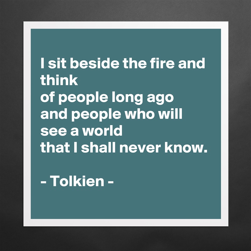 
I sit beside the fire and think
of people long ago
and people who will see a world
that I shall never know.

- Tolkien -  Matte White Poster Print Statement Custom 