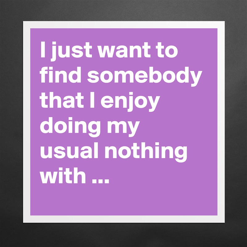 I just want to find somebody that I enjoy doing my usual nothing with ... Matte White Poster Print Statement Custom 