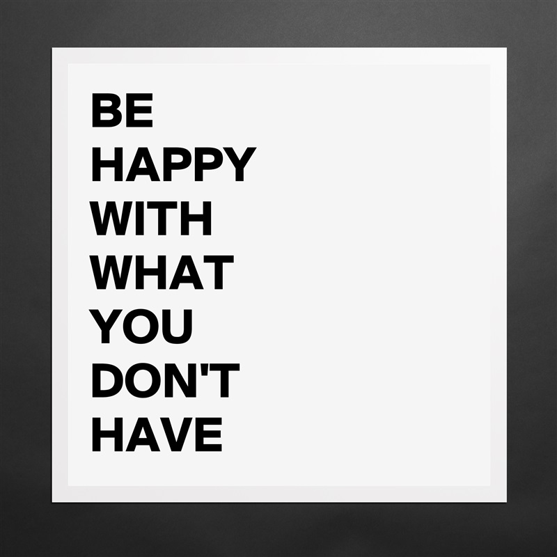 BE 
HAPPY
WITH
WHAT
YOU
DON'T
HAVE Matte White Poster Print Statement Custom 