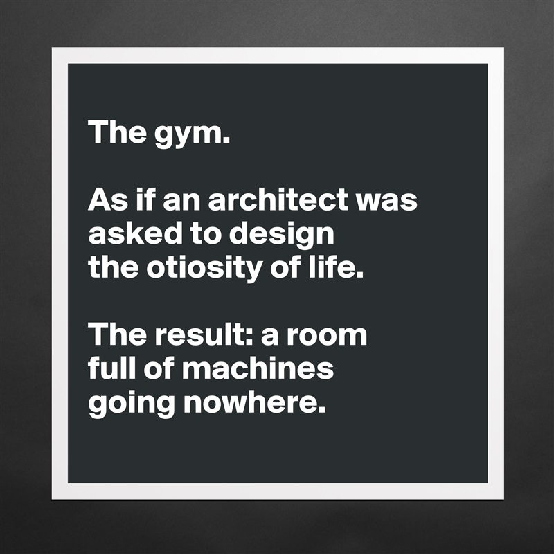 
The gym. 

As if an architect was asked to design 
the otiosity of life. 

The result: a room 
full of machines 
going nowhere. 
 Matte White Poster Print Statement Custom 