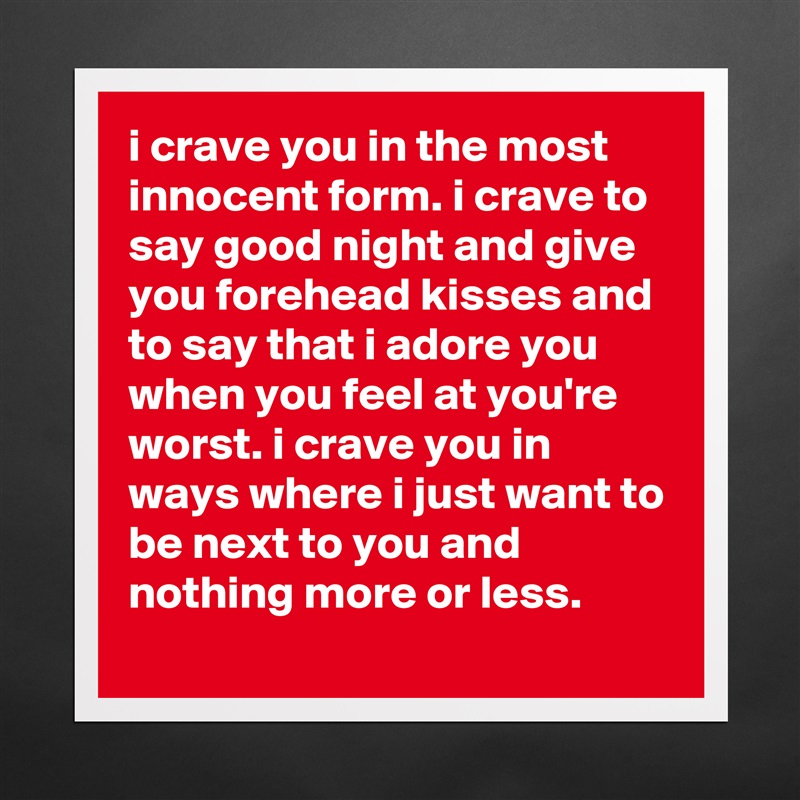 i crave you in the most innocent form. i crave to say good night and give you forehead kisses and to say that i adore you when you feel at you're worst. i crave you in ways where i just want to be next to you and nothing more or less. Matte White Poster Print Statement Custom 