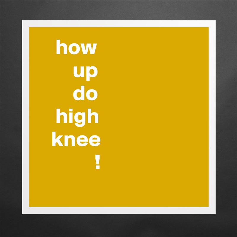     how
        up
        do
    high
   knee
             !
 Matte White Poster Print Statement Custom 