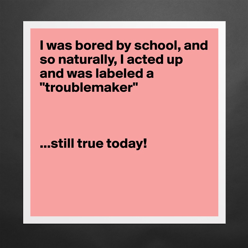 I was bored by school, and so naturally, I acted up and was labeled a "troublemaker"



...still true today!



 Matte White Poster Print Statement Custom 