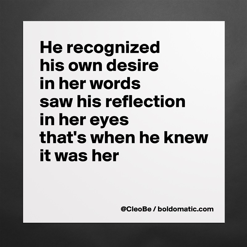 He recognized
his own desire
in her words
saw his reflection
in her eyes
that's when he knew
it was her

 Matte White Poster Print Statement Custom 